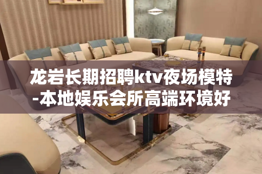 龙岩长期招聘ktv夜场模特-本地娱乐会所高端环境好？