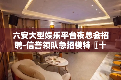 六安大型娱乐平台夜总会招聘-信誉领队急招模特〖十佳捞金干将团
