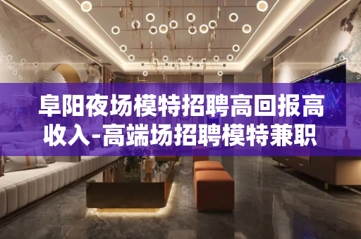 阜阳夜场模特招聘高回报高收入-高端场招聘模特兼职-过上高品质