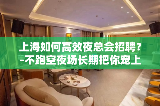 上海如何高效夜总会招聘？-不跑空夜场长期把你宠上天