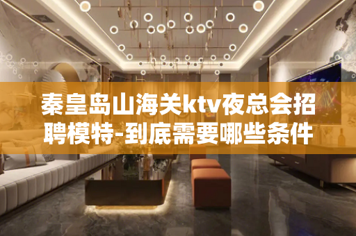 秦皇岛山海关ktv夜总会招聘模特-到底需要哪些条件？