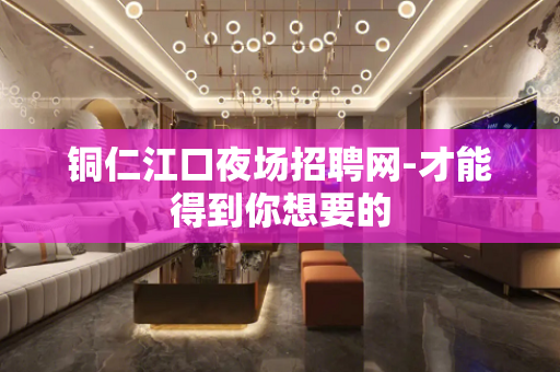 铜仁江口夜场招聘网-才能得到你想要的