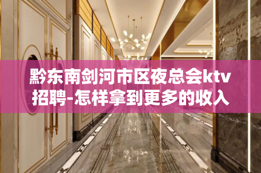 黔东南剑河市区夜总会ktv招聘-怎样拿到更多的收入