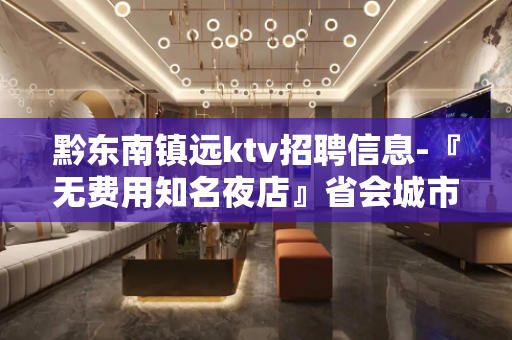 黔东南镇远ktv招聘信息-『无费用知名夜店』省会城市发展好