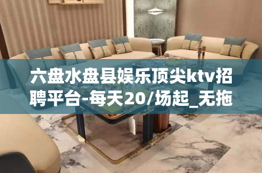 六盘水盘县娱乐顶尖ktv招聘平台-每天20/场起_无拖欠