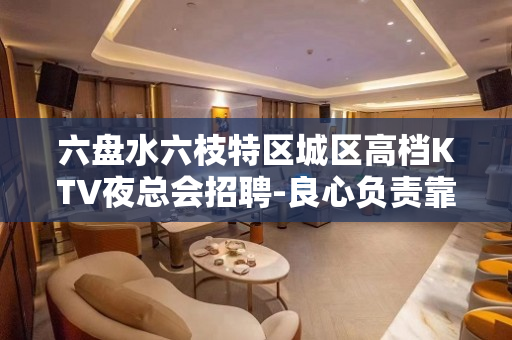 六盘水六枝特区城区高档KTV夜总会招聘-良心负责靠谱带