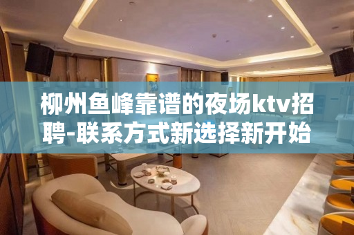 柳州鱼峰靠谱的夜场ktv招聘-联系方式新选择新开始一切值得