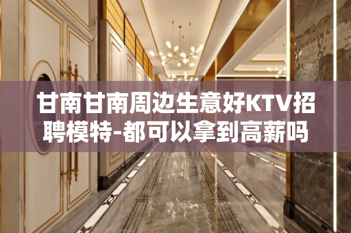 甘南甘南周边生意好KTV招聘模特-都可以拿到高薪吗？