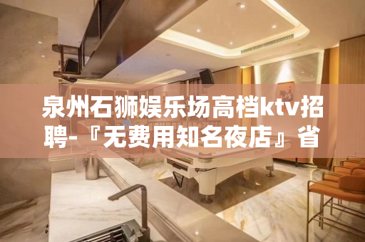 泉州石狮娱乐场高档ktv招聘-『无费用知名夜店』省会城市发展