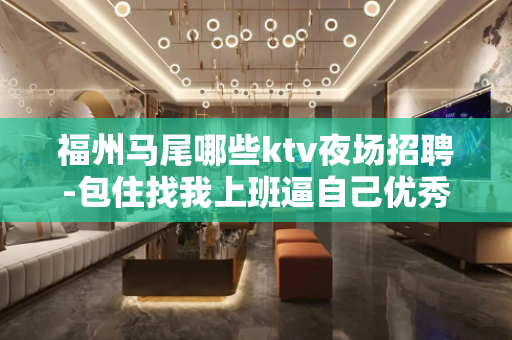 福州马尾哪些ktv夜场招聘-包住找我上班逼自己优秀