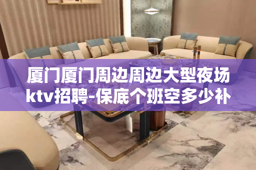 厦门厦门周边周边大型夜场ktv招聘-保底个班空多少补多少