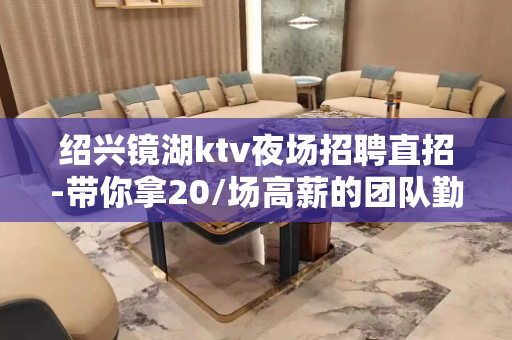 绍兴镜湖ktv夜场招聘直招-带你拿20/场高薪的团队勤少