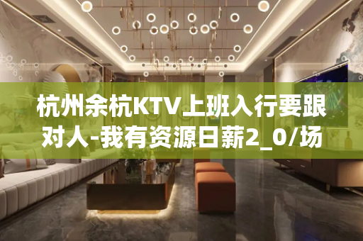 杭州余杭KTV上班入行要跟对人-我有资源日薪2_0/场起步