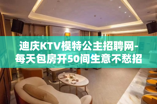迪庆KTV模特公主招聘网-每天包房开50间生意不愁招满为止