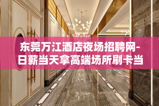 东莞万江酒店夜场招聘网-日薪当天拿高端场所刷卡当天领