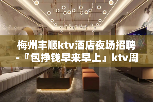 梅州丰顺ktv酒店夜场招聘-『包挣钱早来早上』ktv周边繁华