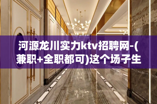 河源龙川实力ktv招聘网-(兼职+全职都可)这个场子生意好