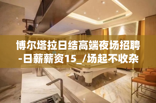 博尔塔拉日结高端夜场招聘-日薪薪资15_/场起不收杂费