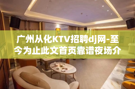 广州从化KTV招聘dj网-至今为止此文首页靠谱夜场介绍