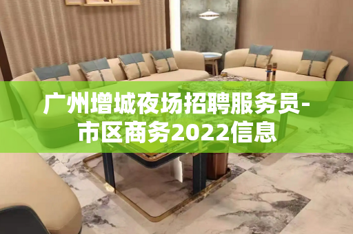 广州增城夜场招聘服务员-市区商务2022信息
