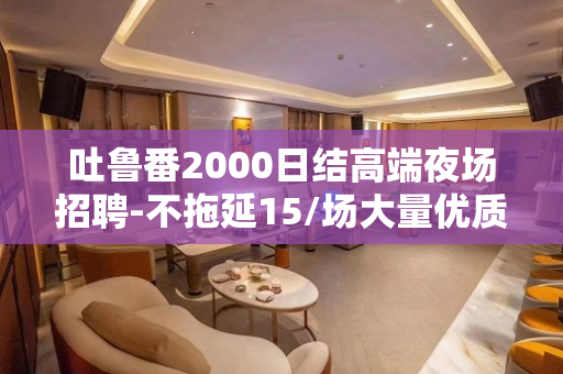 吐鲁番2000日结高端夜场招聘-不拖延15/场大量优质客源