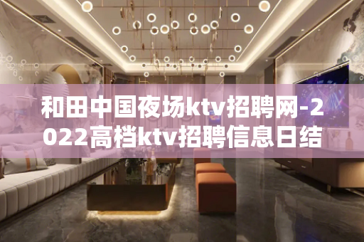 和田中国夜场ktv招聘网-2022高档ktv招聘信息日结15