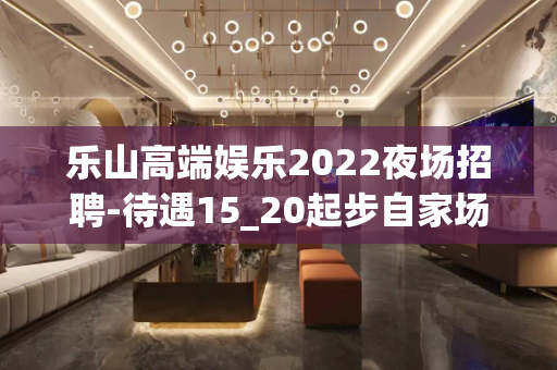 乐山高端娱乐2022夜场招聘-待遇15_20起步自家场所