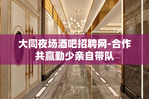 大同夜场酒吧招聘网-合作共赢勤少亲自带队