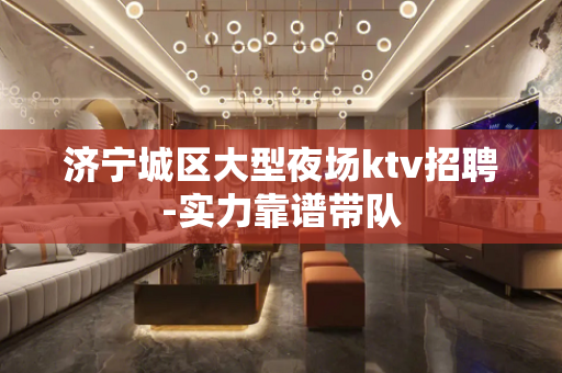 济宁城区大型夜场ktv招聘-实力靠谱带队