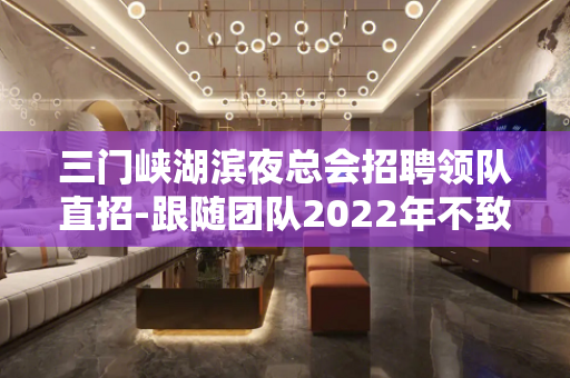 三门峡湖滨夜总会招聘领队直招-跟随团队2022年不致富都难