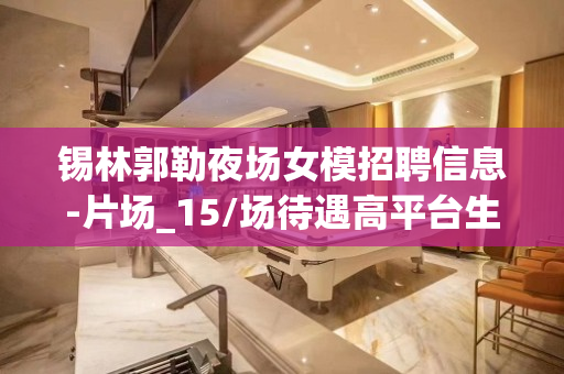 锡林郭勒夜场女模招聘信息-片场_15/场待遇高平台生意好