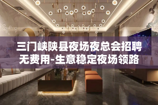 三门峡陕县夜场夜总会招聘无费用-生意稳定夜场领路人团队勉求多