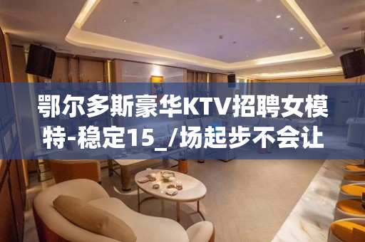 鄂尔多斯豪华KTV招聘女模特-稳定15_/场起步不会让你白跑