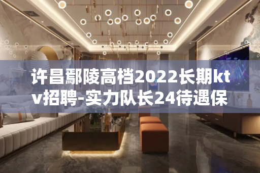 许昌鄢陵高档2022长期ktv招聘-实力队长24待遇保姆式服
