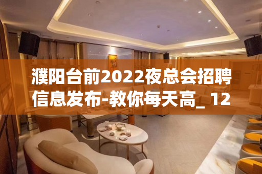 濮阳台前2022夜总会招聘信息发布-教你每天高_ 1200