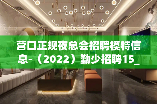 营口正规夜总会招聘模特信息-（2022）勤少招聘15_/场起