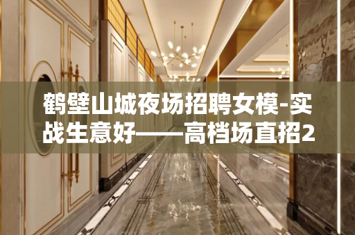 鹤壁山城夜场招聘女模-实战生意好——高档场直招2022年