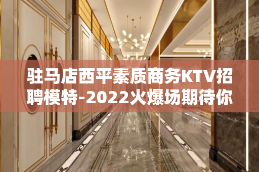 驻马店西平素质商务KTV招聘模特-2022火爆场期待你的加入