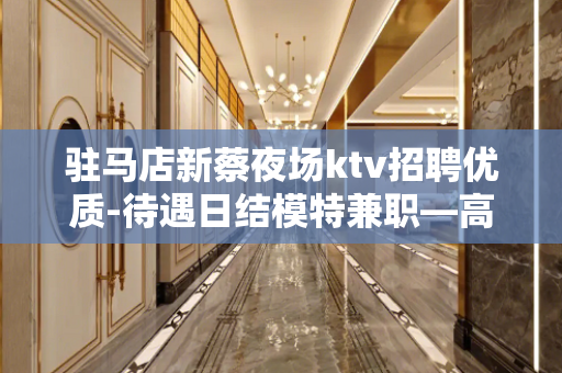 驻马店新蔡夜场ktv招聘优质-待遇日结模特兼职—高薪捞金团队