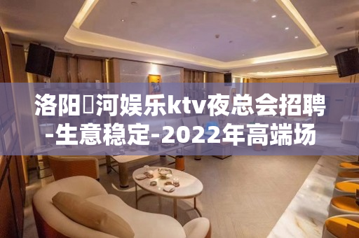 洛阳瀍河娱乐ktv夜总会招聘-生意稳定-2022年高端场招聘