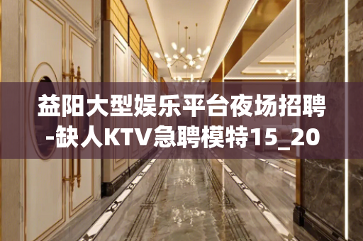 益阳大型娱乐平台夜场招聘-缺人KTV急聘模特15_20起步