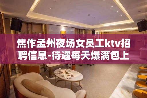 焦作孟州夜场女员工ktv招聘信息-待遇每天爆满包上班
