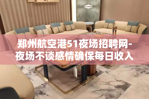 郑州航空港51夜场招聘网-夜场不谈感情确保每日收入