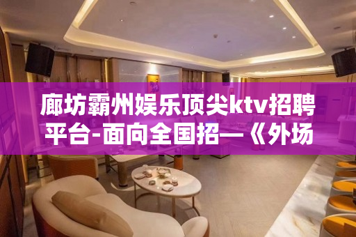廊坊霸州娱乐顶尖ktv招聘平台-面向全国招—《外场兼职》欢迎