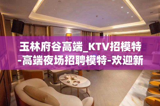 玉林府谷高端_KTV招模特-高端夜场招聘模特-欢迎新老伙伴加