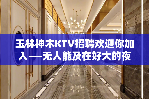 玉林神木KTV招聘欢迎你加入-—无人能及在好大的夜场直招