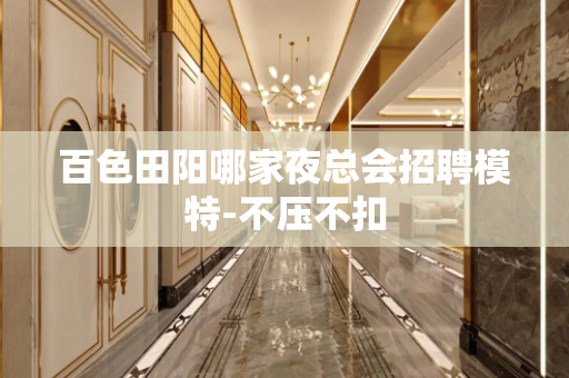百色田阳哪家夜总会招聘模特-不压不扣