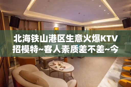 北海铁山港区生意火爆KTV招模特~客人素质差不差~今日新招聘