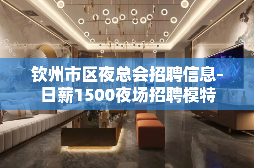 钦州市区夜总会招聘信息-日薪1500夜场招聘模特