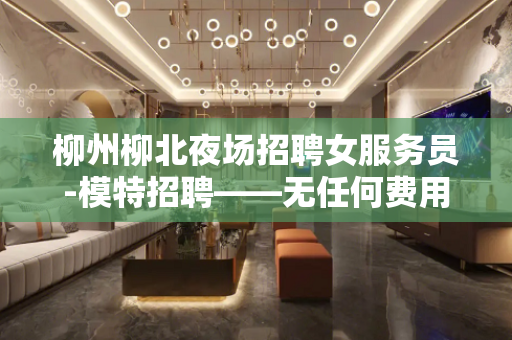 柳州柳北夜场招聘女服务员-模特招聘——无任何费用提供住宿